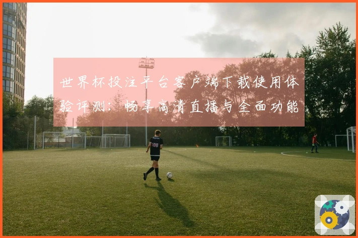 世界杯投注平台客户端下载使用体验评测:畅享高清直播与全面功能解析